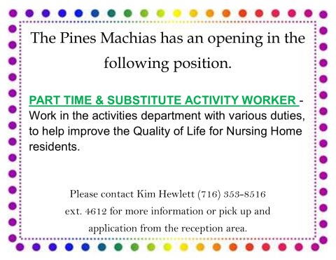 Pines Machias has an opening for a part time or substitute activity worker, to improve the Quality of Life for Nursing Home Residents. If interested, please contact Kim Hewlett at 7163538516. Extension is 4612